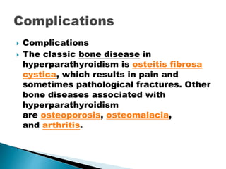  Complications
 The classic bone disease in
hyperparathyroidism is osteitis fibrosa
cystica, which results in pain and
sometimes pathological fractures. Other
bone diseases associated with
hyperparathyroidism
are osteoporosis, osteomalacia,
and arthritis.
 