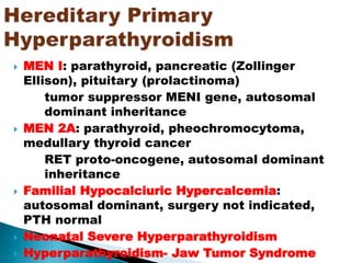  MEN I: parathyroid, pancreatic (Zollinger
Ellison), pituitary (prolactinoma)
tumor suppressor MENI gene, autosomal
dominant inheritance
 MEN 2A: parathyroid, pheochromocytoma,
medullary thyroid cancer
RET proto-oncogene, autosomal dominant
inheritance
 Familial Hypocalciuric Hypercalcemia:
autosomal dominant, surgery not indicated,
PTH normal
 Neonatal Severe Hyperparathyroidism
 Hyperparathyroidism- Jaw Tumor Syndrome
 