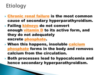  Chronic renal failure is the most common
cause of secondary hyperparathyroidism.
 Failing kidneys do not convert
enough vitamin D to its active form, and
they do not adequately
excrete phosphate.
 When this happens, insoluble calcium
phosphate forms in the body and removes
calcium from the circulation.
 Both processes lead to hypocalcemia and
hence secondary hyperparathyroidism.
 