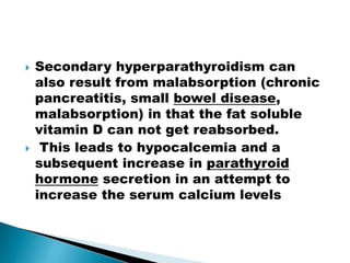  Secondary hyperparathyroidism can
also result from malabsorption (chronic
pancreatitis, small bowel disease,
malabsorption) in that the fat soluble
vitamin D can not get reabsorbed.
 This leads to hypocalcemia and a
subsequent increase in parathyroid
hormone secretion in an attempt to
increase the serum calcium levels
 