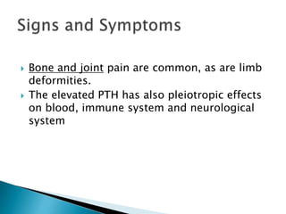  Bone and joint pain are common, as are limb
deformities.
 The elevated PTH has also pleiotropic effects
on blood, immune system and neurological
system
 