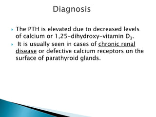  The PTH is elevated due to decreased levels
of calcium or 1,25-dihydroxy-vitamin D3.
 It is usually seen in cases of chronic renal
disease or defective calcium receptors on the
surface of parathyroid glands.
 