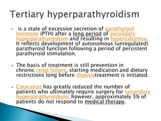  is a state of excessive secretion of parathyroid
hormone (PTH) after a long period of secondary
hyperparathyroidism and resulting in hypercalcemia.
It reflects development of autonomous (unregulated)
parathyroid function following a period of persistent
parathyroid stimulation.
 The basis of treatment is still prevention in
chronic renal failure, starting medication and dietary
restrictions long before dialysistreatment is initiated.
 Cinacalcet has greatly reduced the number of
patients who ultimately require surgery for secondary
hyperparathyroidism; however, approximately 5% of
patients do not respond to medical therapy.
 