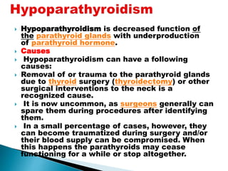  Hypoparathyroidism is decreased function of
the parathyroid glands with underproduction
of parathyroid hormone.
 Causes
 Hypoparathyroidism can have a following
causes:
 Removal of or trauma to the parathyroid glands
due to thyroid surgery (thyroidectomy) or other
surgical interventions to the neck is a
recognized cause.
 It is now uncommon, as surgeons generally can
spare them during procedures after identifying
them.
 In a small percentage of cases, however, they
can become traumatized during surgery and/or
their blood supply can be compromised. When
this happens the parathyroids may cease
functioning for a while or stop altogether.
 