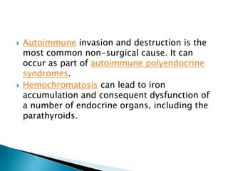  Autoimmune invasion and destruction is the
most common non-surgical cause. It can
occur as part of autoimmune polyendocrine
syndromes.
 Hemochromatosis can lead to iron
accumulation and consequent dysfunction of
a number of endocrine organs, including the
parathyroids.
 