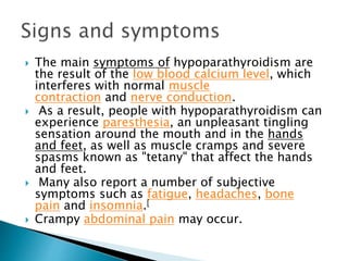  The main symptoms of hypoparathyroidism are
the result of the low blood calcium level, which
interferes with normal muscle
contraction and nerve conduction.
 As a result, people with hypoparathyroidism can
experience paresthesia, an unpleasant tingling
sensation around the mouth and in the hands
and feet, as well as muscle cramps and severe
spasms known as "tetany" that affect the hands
and feet.
 Many also report a number of subjective
symptoms such as fatigue, headaches, bone
pain and insomnia.[
 Crampy abdominal pain may occur.
 