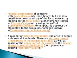  Physical examination of someone
with hypocalcemia may show tetany, but it is also
possible to provoke tetany of the facial muscles by
tapping on the facial nerve (a phenomenon known
as Chvostek's sign) or by using the cuff of
a sphygmomanometer to temporarily obstruct the
blood flow to the arm (a phenomenon known
asTrousseau's sign of latent tetany).
 A number of medical emergencies can arise in people
with low calcium levels. These are seizures, severe
irregularities in the normal heart beat, as well as
spasm of the upper part of the airways or the smaller
airways known as the bronchi (both potentially
causing respiratory failure).[1]
 