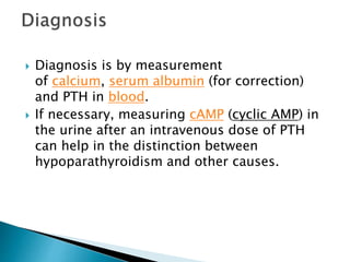  Diagnosis is by measurement
of calcium, serum albumin (for correction)
and PTH in blood.
 If necessary, measuring cAMP (cyclic AMP) in
the urine after an intravenous dose of PTH
can help in the distinction between
hypoparathyroidism and other causes.
 