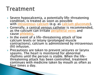  Severe hypocalcemia, a potentially life-threatening
condition, is treated as soon as possible
with intravenous calcium (e.g. as calcium gluconate).
 Generally, a central venous catheter is recommended,
as the calcium can irritate peripheral veins and
cause phlebitis.
 In the event of a life-threatening attack of low
calcium levels or tetany (prolonged muscle
contractions), calcium is administered by intravenous
(IV) infusion.
 Precautions are taken to prevent seizures or larynx
spasms. The heart is monitored for abnormal
rhythms until the person is stable. When the life-
threatening attack has been controlled, treatment
continues with medicine taken by mouth as often as
four times a day.
 