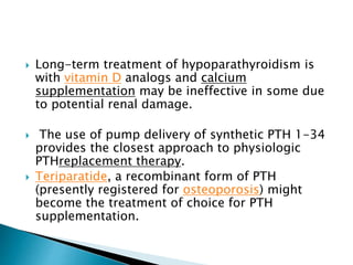  Long-term treatment of hypoparathyroidism is
with vitamin D analogs and calcium
supplementation may be ineffective in some due
to potential renal damage.
 The use of pump delivery of synthetic PTH 1-34
provides the closest approach to physiologic
PTHreplacement therapy.
 Teriparatide, a recombinant form of PTH
(presently registered for osteoporosis) might
become the treatment of choice for PTH
supplementation.
 
