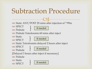 Subtraction Procedure 
 
 Static ANT/POST 20 mins after injection of Tc99m 
 SPECT 
If needed 
 Pinhole 
 Pinhole Tetrofosmin 60 mins after inject 
 Static 
 If needed 
SPECT 
 Static Tetrofosmin delayed 2 hours after inject 
 SPECT 
If needed 
 Pinhole 
[Delayed 3 hours after inject if necessary] 
 Pinhole 
 Static 
 SPECT 
If needed 
 