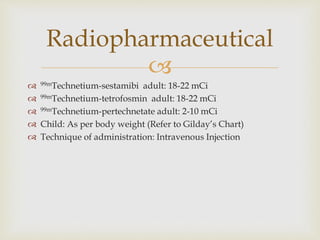 Radiopharmaceutical 
 
 99mTechnetium-sestamibi adult: 18-22 mCi 
 99mTechnetium-tetrofosmin adult: 18-22 mCi 
 99mTechnetium-pertechnetate adult: 2-10 mCi 
 Child: As per body weight (Refer to Gilday’s Chart) 
 Technique of administration: Intravenous Injection 
 