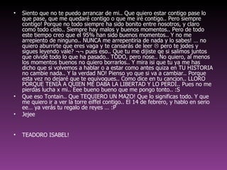 Siento que no te puedo arrancar de mi.. Que quiero estar contigo pase lo que pase, que me quedaré contigo o que me iré contigo.. Pero siempre contigo! Porque no todo siempre ha sido bonito entre nosotros, y claro como todo cielo.. Siempre hay malos y buenos momentos.. Pero de todo este tiempo creo que el 95% han sido buenos momentos.. Y no me arrepiento de ninguno.. NUNCA me arrepentiria de nada y lo sabes! … no quiero aburrirte que eres vaga y te cansarás de leer    pero te jodes y sigues leyendo vale? ¬¬ pues eso.. Que tu me dijiste qe si salimos juntos que olvidé todo lo que ha pasado.. TODO, pero nose.. No quiero, al menos los momentos buenos no quiero borrarlos.. Y mira isi que tu ya me has dicho que si volvemos a hablar o a estar como antes quiza en TU HISTORIA no cambie nada.. Y la verdad NO! Pienso yo que si va a cambiar.. Porque esta vez no dejaré que te equivoques.. Como dice en tu cancion.. LLORO PORQUE TENIA A QUIEN ME DABA LA LIBERTAD Y LO PERDÍ.. Pues no me pierdas lucha x mi.. Eee bueno bueno que me pongo tonto.. :S  Que eso Tontain.. Que TEQUIERO UN MAZO! Que lo significas todo. Y que me quiero ir a ver la torre eiffel contigo.. El 14 de febrero, y hablo en serio ee… ya verás tu regalo de reyes … :P Jejee TEADORO ISABEL!  