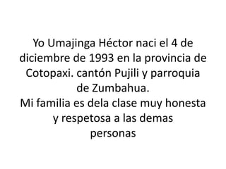Yo Umajinga Héctor naci el 4 de
diciembre de 1993 en la provincia de
 Cotopaxi. cantón Pujili y parroquia
            de Zumbahua.
Mi familia es dela clase muy honesta
       y respetosa a las demas
              personas
 