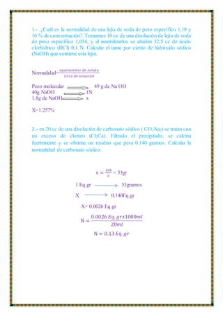 1.- .¿Cuál es la normalidad de una lejía de soda de peso específico 1,18 y
16 % de concentración?. Tomamos 10 cc de una disolución de lejía de soda
de peso específico 1,034, y al neutralizarlos se añaden 32,5 cc de ácido
clorhídrico (HCl) 0,1 N. Calcular el tanto por ciento de hidróxido sódico
(NaOH) que contiene esta lejía.
Normalidad=
𝑒𝑞𝑢𝑖𝑣𝑎𝑙𝑒𝑛𝑡𝑒 𝑑𝑒 𝑠𝑜𝑙𝑢𝑡𝑜
𝑙𝑖𝑡𝑟𝑜 𝑑𝑒 𝑠𝑜𝑙𝑢𝑐𝑖𝑜𝑛
Peso molecular 49 g de Na OH
40g NaOH 1N
1.8g de NaOH x
X=1.257%
2.- en 20 cc de una disolución de carbonato sódico ( CO3Na2) se tratan con
un exceso de cloruro (Cl2Ca). Filtrado el precipitado, se calcina
fuertemente y se obtiene un residuo que pesa 0.140 gramos. Calcular la
normalidad de carbonato sódico.
x =
106
2
= 53gr
1 Eq.gr 53gramos
X 0.140Eq.gr
X= 0.0026 Eq.gr
N =
0.0026 𝐸𝑞. 𝑔𝑟𝑥1000𝑚𝑙
20𝑚𝑙
N = 0.13 𝐸𝑞. 𝑔𝑟
 