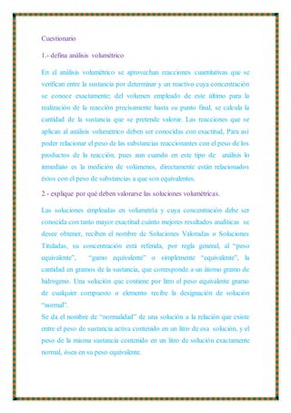 Cuestionario
1.- defina análisis volumétrico
En el análisis volumétrico se aprovechan reacciones cuantitativas que se
verifican entre la sustancia por determinar y un reactivo cuya concentración
se conoce exactamente; del volumen empleado de este último para la
realización de la reacción precisamente hasta su punto final, se calcula la
cantidad de la sustancia que se pretende valorar. Las reacciones que se
aplican al análisis volumétrico deben ser conocidas con exactitud, Para así
poder relacionar el peso de las substancias reaccionantes con el peso de los
productos de la reacción, pues aun cuando en este tipo de análisis lo
inmediato es la medición de volúmenes, directamente están relacionados
éstos con el peso de substancias a que son equivalentes.
2.- explique por qué deben valorarse las soluciones volumétricas.
Las soluciones empleadas en volumetría y cuya concentración debe ser
conocida con tanto mayor exactitud cuánto mejores resultados analíticas se
desee obtener, reciben el nombre de Soluciones Valoradas o Soluciones
Tituladas, su concentración está referida, por regla general, al “peso
equivalente”, “gamo equivalente” o simplemente “equivalente”, la
cantidad en gramos de la sustancia, que corresponde a un átomo gramo de
hidrogeno. Una solución que contiene por litro el peso equivalente gramo
de cualquier compuesto o elemento recibe la designación de solución
“normal”.
Se da el nombre de “normalidad” de una solución a la relación que existe
entre el peso de sustancia activa contenido en un litro de esa solución, y el
peso de la misma sustancia contenido en un litro de solución exactamente
normal, ósea en su peso equivalente.
 