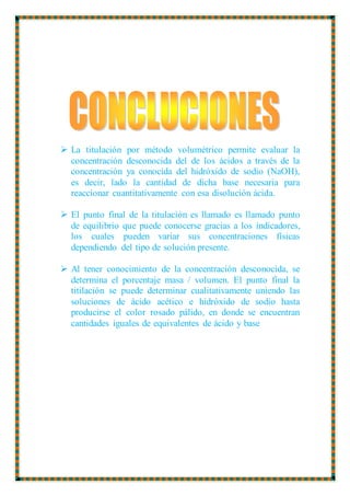  La titulación por método volumétrico permite evaluar la
concentración desconocida del de los ácidos a través de la
concentración ya conocida del hidróxido de sodio (NaOH),
es decir, lado la cantidad de dicha base necesaria para
reaccionar cuantitativamente con esa disolución ácida.
 El punto final de la titulación es llamado es llamado punto
de equilibrio que puede conocerse gracias a los indicadores,
los cuales pueden variar sus concentraciones físicas
dependiendo del tipo de solución presente.
 Al tener conocimiento de la concentración desconocida, se
determina el porcentaje masa / volumen. El punto final la
titilación se puede determinar cualitativamente uniendo las
soluciones de ácido acético e hidróxido de sodio hasta
producirse el color rosado pálido, en donde se encuentran
cantidades iguales de equivalentes de ácido y base
 
