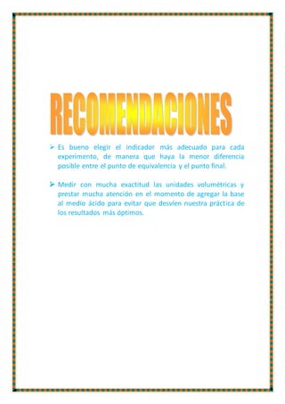  Es bueno elegir el indicador más adecuado para cada
experimento, de manera que haya la menor diferencia
posible entre el punto de equivalencia y el punto final.
 Medir con mucha exactitud las unidades volumétricas y
prestar mucha atención en el momento de agregar la base
al medio ácido para evitar que desvíen nuestra práctica de
los resultados más óptimos.
 