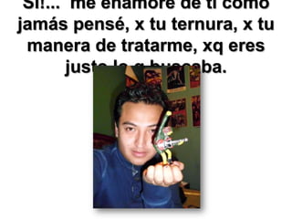 Sí!... me enamoré de ti como
jamás pensé, x tu ternura, x tu
manera de tratarme, xq eres
justo lo q buscaba.

 