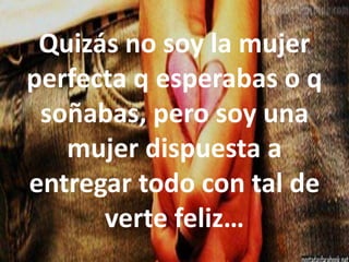 Quizás no soy la mujer
perfecta q esperabas o q
soñabas, pero soy una
mujer dispuesta a
entregar todo con tal de
verte feliz…

 