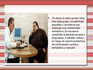  El obeso no debe perder kilos 
sino masa grasa, con pérdidas 
pequeñas y duraderas que 
impliquen una rentabilidad 
metabólica. Es necesario 
consolidar la pérdida de peso a 
largo plazo, y además, reducir 
el riesgo de muerte prematura, 
de enfermedad cardiaca, 
metabólica y vascular. 
 