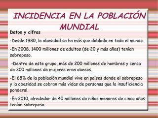 INCIDENCIA EN LA POBLACIÓN 
MUNDIAL 
Datos y cifras 
-Desde 1980, la obesidad se ha más que doblado en todo el mundo. 
-En 2008, 1400 millones de adultos (de 20 y más años) tenían 
sobrepeso. 
-Dentro de este grupo, más de 200 millones de hombres y cerca 
de 300 millones de mujeres eran obesos. 
-El 65% de la población mundial vive en países donde el sobrepeso 
y la obesidad se cobran más vidas de personas que la insuficiencia 
ponderal. 
-En 2010, alrededor de 40 millones de niños menores de cinco años 
tenían sobrepeso. 
 