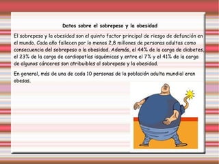 Datos sobre el sobrepeso y la obesidad 
El sobrepeso y la obesidad son el quinto factor principal de riesgo de defunción en 
el mundo. Cada año fallecen por lo menos 2,8 millones de personas adultas como 
consecuencia del sobrepeso o la obesidad. Además, el 44% de la carga de diabetes, 
el 23% de la carga de cardiopatías isquémicas y entre el 7% y el 41% de la carga 
de algunos cánceres son atribuibles al sobrepeso y la obesidad. 
En general, más de una de cada 10 personas de la población adulta mundial eran 
obesas. 
 