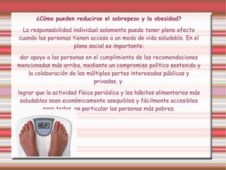¿Cómo pueden reducirse el sobrepeso y la obesidad? 
La responsabilidad individual solamente puede tener pleno efecto 
cuando las personas tienen acceso a un modo de vida saludable. En el 
plano social es importante: 
dar apoyo a las personas en el cumplimiento de las recomendaciones 
mencionadas más arriba, mediante un compromiso político sostenido y 
la colaboración de las múltiples partes interesadas públicas y 
privadas, y 
lograr que la actividad física periódica y los hábitos alimentarios más 
saludables sean económicamente asequibles y fácilmente accesibles 
para todos, en particular las personas más pobres. 
 