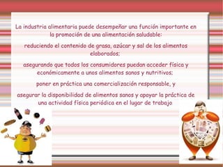 La industria alimentaria puede desempeñar una función importante en 
la promoción de una alimentación saludable: 
reduciendo el contenido de grasa, azúcar y sal de los alimentos 
elaborados; 
asegurando que todos los consumidores puedan acceder física y 
económicamente a unos alimentos sanos y nutritivos; 
poner en práctica una comercialización responsable, y 
asegurar la disponibilidad de alimentos sanos y apoyar la práctica de 
una actividad física periódica en el lugar de trabajo. 
