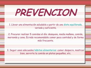 PREVENCION 
1. Llevar una alimentación saludable a partir de una dieta equilibrada, 
variada y suficiente. 
2. Procurar realizar 5 comidas al día: desayuno, media mañana, comida, 
merienda y cena. Es más recomendable comer poca cantidad y de forma 
más frecuente. 
3. Seguir unos adecuados hábitos alimentarios: comer despacio, masticar 
bien, servirte la comida en platos pequeños, etc. 
 