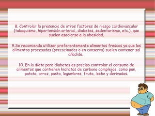 8. Controlar la presencia de otros factores de riesgo cardiovascular 
(tabaquismo, hipertensión arterial, diabetes, sedentarismo, etc.), que 
suelen asociarse a la obesidad. 
9.Se recomienda utilizar preferentemente alimentos frescos ya que los 
alimentos procesados (precocinados o en conserva) suelen contener sal 
añadida. 
10. En la dieta para diabetes es preciso controlar el consumo de 
alimentos que contienen hidratos de carbono complejos, como pan, 
patata, arroz, pasta, legumbres, fruta, leche y derivados. 
 