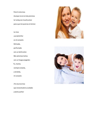 Para ti estarosa.
Aunque noesla más preciosa
te la doycon muchoamor
para que me quierassintemor.
La rosa
una bellaflor
es mi corazón.
Delicada,
perfumada
con un bellocolor.
Me calientael alma
con un fuegoacogedor.
Tú, mamá,
siempre estarás,
y tendrás,
mi corazón.
¡Yo soy esarosa
que necesitade tu cuidado
y bellocariño!
 