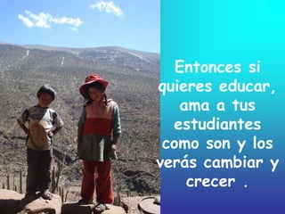 Entonces si
quieres educar,
ama a tus
estudiantes
como son y los
verás cambiar y
crecer .
 