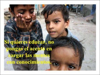 Si quieres educar, no
pongas el acento en
cargar las mentes
con conocimientos.
 