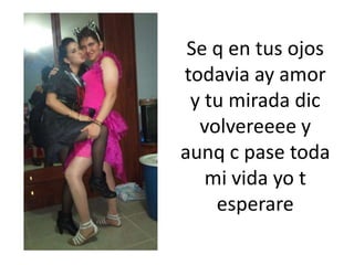 Se q en tus ojos todavia ay amor y tu mirada dicvolvereeee y aunq c pase toda mi vida yo t esperare