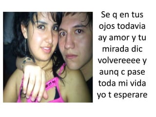Se q en tus ojos todavia ay amor y tu mirada dicvolvereeee y aunq c pase toda mi vida yo t esperare