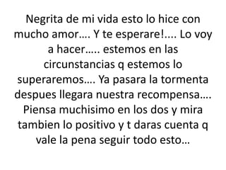 Negrita de mi vida esto lo hice con mucho amor…. Y te esperare!.... Lo voy a hacer….. estemos en las circunstancias q estemos lo superaremos…. Ya pasara la tormenta despues llegara nuestra recompensa…. Piensa muchisimo en los dos y mira tambien lo positivo y t daras cuenta q vale la pena seguir todo esto…