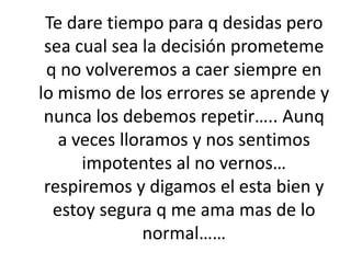 Te dare tiempo para q desidas pero sea cual sea la decisión prometeme q no volveremos a caer siempre en lo mismo de los errores se aprende y nunca los debemos repetir….. Aunq a veces lloramos y nos sentimos impotentes al no vernos… respiremos y digamos el esta bien y estoy segura q me ama mas de lo normal……