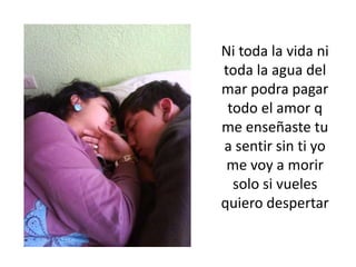 Ni toda la vida ni toda la agua del mar podra pagar todo el amor q me enseñaste tu a sentir sin ti yo me voy a morir solo si vueles quiero despertar