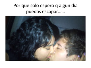 Por que solo espero q algundia puedas escapar……