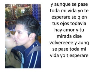 y aunque se pase toda mi vida yo te esperare se q en tus ojos todavia hay amor y tu mirada disevolvereeee y aunq se pase toda mi vida yo t esperare