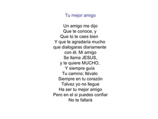 Tu mejor amigo Un amigo me dijo Que te conoce, y  Que tú le caes bien  Y que le agradaría mucho  que dialogaras diariamente  con él. Mi amigo Se llama JESUS, y te quiere MUCHO,  Y siempre guía  Tu camino; llévalo  Siempre en tu corazón Talvez yo no llegue Ha ser tu mejor amigo Pero en el si puedes confiar No te fallará 