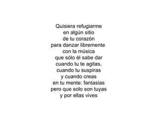 Quisiera refugiarme en algún sitio de tu corazón para danzar libremente  con la música que sólo él sabe dar cuando tu te agitas, cuando tu suspiras y cuando creas en tu mente: fantasias pero que solo son tuyas y por ellas vives 