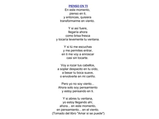   PIENSO EN TI En este momento,  pienso en ti, y entonces, quisiera  transformarme en viento.  Y si así fuere, llegaría ahora como brisa fresca y tocaría levemente tu ventana. Y si tú me escuchas y me permites entrar, en ti me voy a enroscar casi sin tocarte.  Voy a rozar tus cabellos, a soplar despacito en tu oído, a besar tu boca suave, o envolverte en mi cariño. Pero yo no soy viento... Ahora solo soy pensamiento y estoy pensando en ti. Y si abres tu ventana, yo estoy llegando ahí, ahora... en este momento, en pensamiento... en el viento. (Tomado del libro "Amar si se puede") 