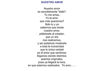 NUESTRO AMOR Nuestro amor es sencillamente "bello": Tú me amas, Yo te amo: que más queremos? Solo tu y yo sabemos que existe nuestro amor, pidámosle al creador, que un día nos realicemos, y así podamos mostrarle a toda la humanidad que la única verdad es el amor que sentimos: Sigamos siendo distintos: seamos originales, pues ya llegará la hora, en que estemos realizados.  Te amo…… 