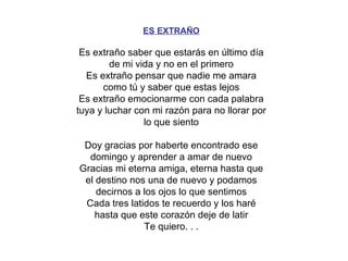ES EXTRAÑO Es extraño saber que estarás en último día de mi vida y no en el primero Es extraño pensar que nadie me amara como tú y saber que estas lejos Es extraño emocionarme con cada palabra tuya y luchar con mi razón para no llorar por lo que siento Doy gracias por haberte encontrado ese domingo y aprender a amar de nuevo Gracias mi eterna amiga, eterna hasta que el destino nos una de nuevo y podamos decirnos a los ojos lo que sentimos Cada tres latidos te recuerdo y los haré hasta que este corazón deje de latir Te quiero. . . 