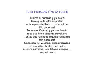 TU EL HURACAN Y YO LA TORRE Tú eres el huracán y yo la alta torre que desafía su poder: tenías que estrellarte o que abatirme !No pudo ser! Tú eres el Océano y yo la enhiesta roca que firme aguarda su vaivén: Tenías que romperte o que arrancarme !No pudo ser! Generosa Tú; yo altivo; acostumbrados uno a arrollar, la otra a no ceder; la senda estrecha, inevitable el choque..... !No pudo ser!. 