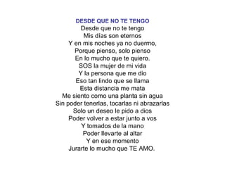 DESDE QUE NO TE TENGO Desde que no te tengo Mis días son eternos Y en mis noches ya no duermo, Porque pienso, solo pienso En lo mucho que te quiero. SOS la mujer de mi vida Y la persona que me dio Eso tan lindo que se llama Esta distancia me mata Me siento como una planta sin agua Sin poder tenerlas, tocarlas ni abrazarlas Solo un deseo le pido a dios Poder volver a estar junto a vos Y tomados de la mano Poder llevarte al altar Y en ese momento Jurarte lo mucho que TE AMO.   