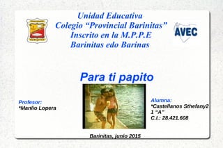 Unidad Educativa
Colegio “Provincial Barinitas”
Inscrito en la M.P.P.E
Barinitas edo Barinas
Para ti papito
Alumna:
*Castellanos Sthefany2
1 “A”
C.I.: 28.421.608
Profesor:
*Manlio Lopera
Barinitas, junio 2015
 