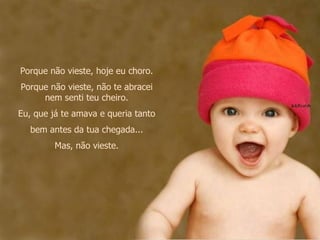 Porque não vieste, hoje eu choro. Porque não vieste, não te abracei nem senti teu cheiro. Eu, que já te amava e queria tanto bem antes da tua chegada... Mas, não vieste. 